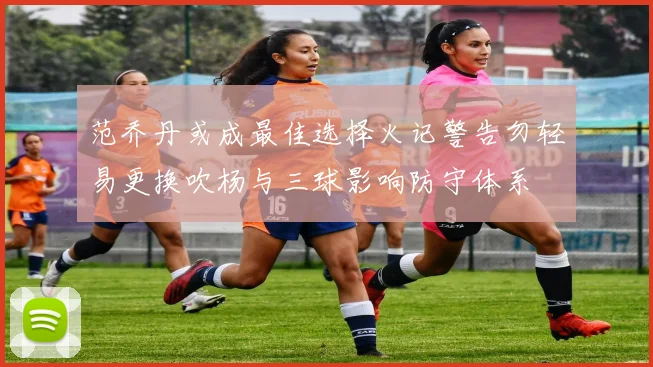 范乔丹或成最佳选择火记警告勿轻易更换吹杨与三球影响防守体系
