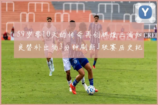 59岁零10天的传奇再创辉煌三浦知良替补出场3分钟刷新J联赛历史纪录