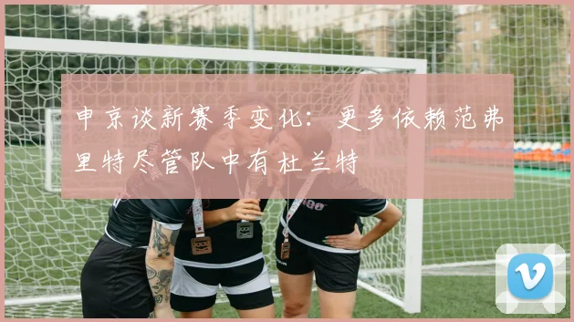 申京谈新赛季变化：更多依赖范弗里特尽管队中有杜兰特