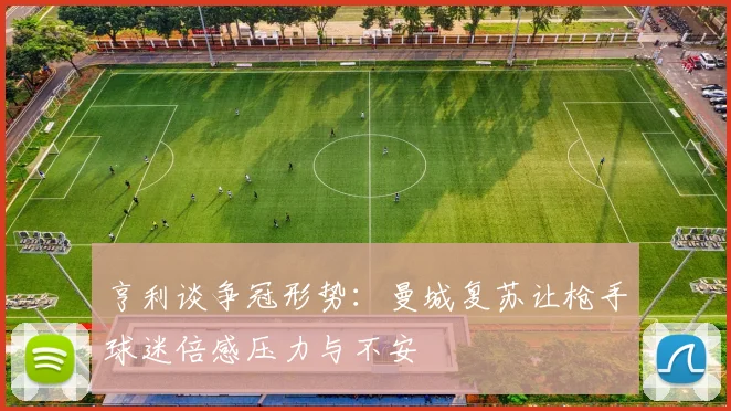亨利谈争冠形势：曼城复苏让枪手球迷倍感压力与不安