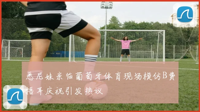 悉尼妹亲临葡萄牙体育现场模仿B费捂耳庆祝引发热议