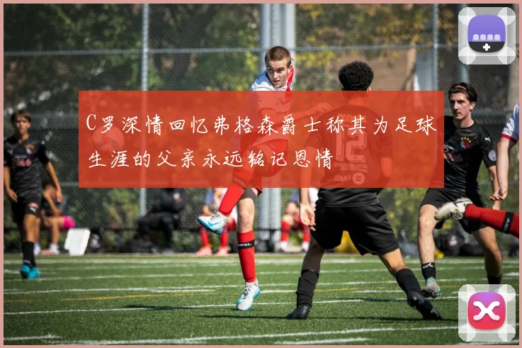 C罗深情回忆弗格森爵士称其为足球生涯的父亲永远铭记恩情