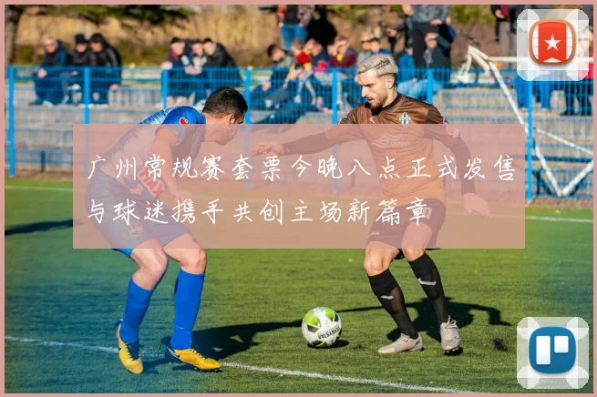 广州常规赛套票今晚八点正式发售与球迷携手共创主场新篇章