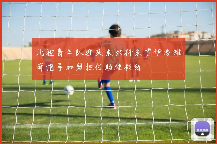 北控青年队迎来米尔科米贾伊洛维奇指导加盟担任助理教练