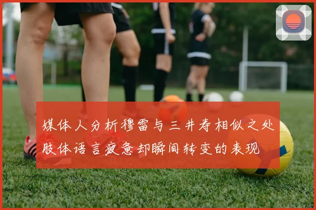 媒体人分析穆雷与三井寿相似之处肢体语言疲惫却瞬间转变的表现