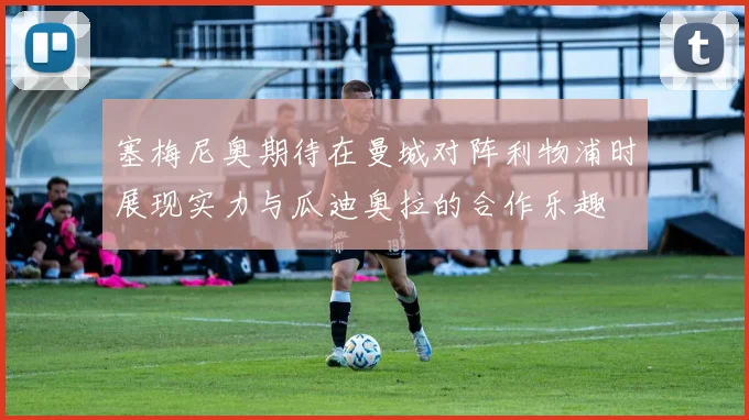 塞梅尼奥期待在曼城对阵利物浦时展现实力与瓜迪奥拉的合作乐趣