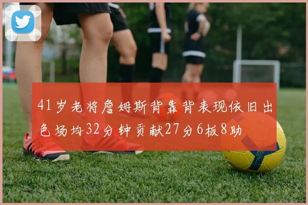 41岁老将詹姆斯背靠背表现依旧出色场均32分钟贡献27分6板8助