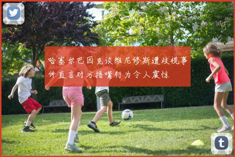 哈塞尔巴因克谈维尼修斯遭歧视事件直言对方捂嘴行为令人震惊