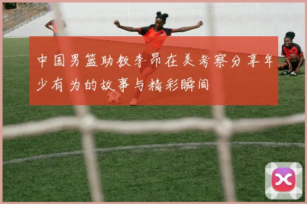 中国男篮助教李昂在美考察分享年少有为的故事与精彩瞬间