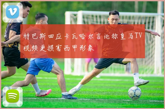 特巴斯回应卡瓦哈尔言论称皇马TV视频更损害西甲形象