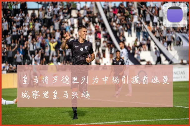 皇马将罗德里列为中场引援首选曼城察觉皇马兴趣