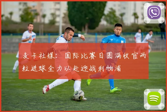 麦卡社媒：国际比赛日圆满收官两粒进球全力以赴迎战利物浦